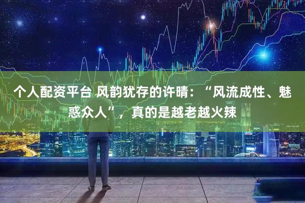 个人配资平台 风韵犹存的许晴：“风流成性、魅惑众人”，真的是越老越火辣