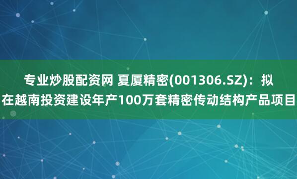 专业炒股配资网 夏厦精密(001306.SZ)：拟在越南投资建设年产100万套精密传动结构产品项目
