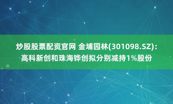 炒股股票配资官网 金埔园林(301098.SZ)：高科新创和珠海铧创拟分别减持1%股份