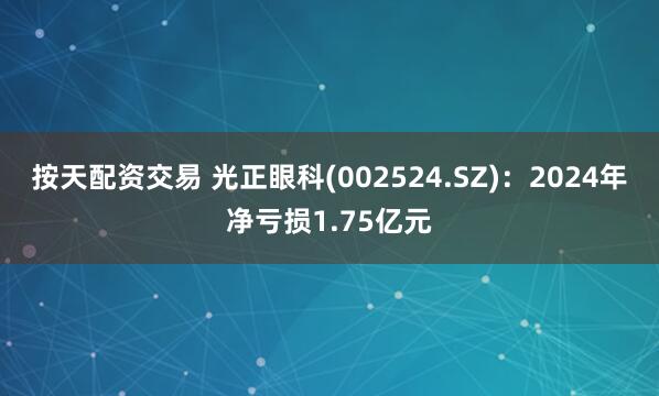 按天配资交易 光正眼科(002524.SZ)：2024年净亏损1.75亿元