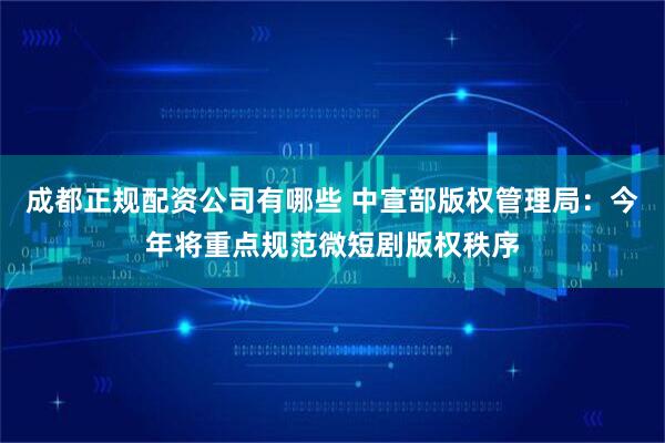 成都正规配资公司有哪些 中宣部版权管理局：今年将重点规范微短剧版权秩序