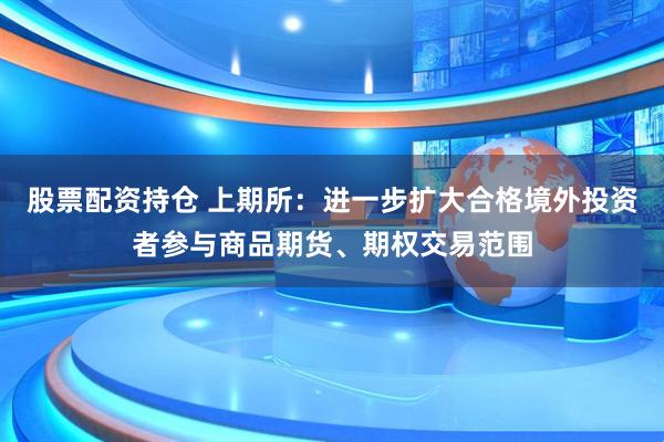 股票配资持仓 上期所：进一步扩大合格境外投资者参与商品期货、期权交易范围