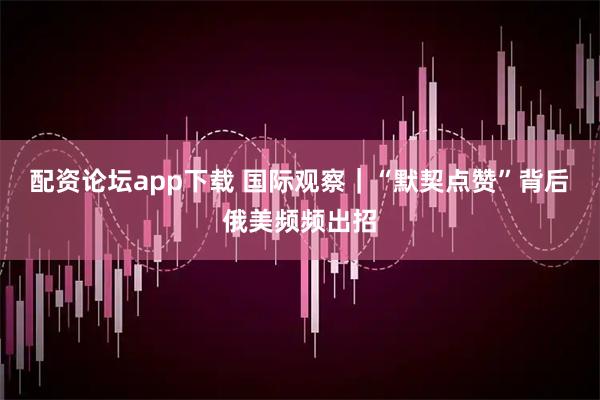 配资论坛app下载 国际观察｜“默契点赞”背后　俄美频频出招