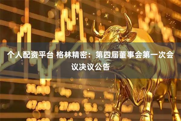 个人配资平台 格林精密：第四届董事会第一次会议决议公告